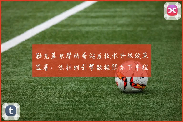 勒克莱尔摩纳哥站后技术升级效果显著,法拉利引擎数据预示下半程爆发