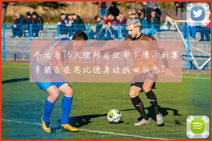 乔治与76人续约后效率下滑,新赛季能否在恩比德身边找回状态?